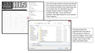 The next thing I wanted to do was actually add
the compact disc logo to my document as this
is a conventional feature that is generally seen
on an album disc. So I decided to go onto
Google Images and get an image of the
compact disc logo – once I found one I
wanted, I then right clicked on it and selected
‘Save Image As’.
This pop up box then
appeared and I was able to
find a location in which to
save this image in. Once I had
found somewhere to save this
image, I then named it ‘CD
logo’ and clicked ‘Save’.
 