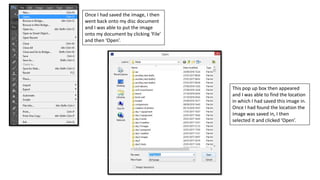 Once I had saved the image, I then
went back onto my disc document
and I was able to put the image
onto my document by clicking ‘File’
and then ‘Open’.
This pop up box then appeared
and I was able to find the location
in which I had saved this image in.
Once I had found the location the
image was saved in, I then
selected it and clicked ‘Open’.
 