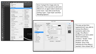 Once I had got this image onto my
document, I then wanted to add some
effects to it, to again make it stand out
some more. I was able to do this by
clicking ‘Layer’, ‘Layer Style’ and then
‘Blending Options’.
This pop up box then
appeared and I was able to
choose the effects I
wanted to add to this
image. The effects I
decided to use were called
‘Bevel and Emboss’,
‘Contour’, ‘Stroke’, ‘Inner
Shadow’ and ‘Drop
Shadow’. Once I had
selected all of the effects I
wanted, I then clicked ‘OK’.
 