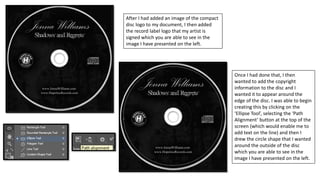 After I had added an image of the compact
disc logo to my document, I then added
the record label logo that my artist is
signed which you are able to see in the
image I have presented on the left.
Once I had done that, I then
wanted to add the copyright
information to the disc and I
wanted it to appear around the
edge of the disc. I was able to begin
creating this by clicking on the
‘Ellipse Tool’, selecting the ‘Path
Alignment’ button at the top of the
screen (which would enable me to
add text on the line) and then I
drew the circle shape that I wanted
around the outside of the disc
which you are able to see in the
image I have presented on the left.
 