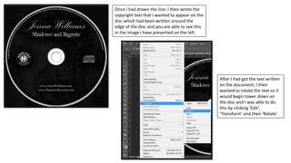 Once I had drawn the line, I then wrote the
copyright text that I wanted to appear on the
disc which had been written around the
edge of the disc and you are able to see this
in the image I have presented on the left.
After I had got the text written
on the document, I then
wanted to rotate the text so it
would begin lower down on
the disc and I was able to do
this by clicking ‘Edit’,
‘Transform’ and then ‘Rotate’.
 
