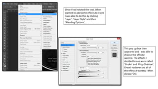 Once I had rotated the text, I then
wanted to add some effects to it and
I was able to do this by clicking
‘Layer’, ‘Layer Style’ and then
‘Blending Options’.
This pop up box then
appeared and I was able to
choose the effects I
wanted. The effects I
decided to use were called
‘Stroke’ and ‘Drop Shadow’.
Once I had selected all of
the effects I wanted, I then
clicked ‘OK’.
 