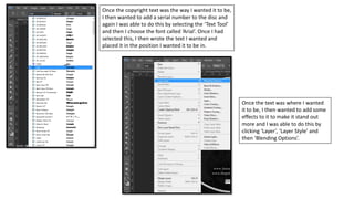 Once the copyright text was the way I wanted it to be,
I then wanted to add a serial number to the disc and
again I was able to do this by selecting the ‘Text Tool’
and then I choose the font called ‘Arial’. Once I had
selected this, I then wrote the text I wanted and
placed it in the position I wanted it to be in.
Once the text was where I wanted
it to be, I then wanted to add some
effects to it to make it stand out
more and I was able to do this by
clicking ‘Layer’, ‘Layer Style’ and
then ‘Blending Options’.
 