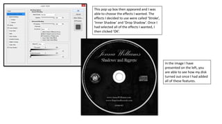 This pop up box then appeared and I was
able to choose the effects I wanted. The
effects I decided to use were called ‘Stroke’,
‘Inner Shadow’ and ‘Drop Shadow’. Once I
had selected all of the effects I wanted, I
then clicked ‘OK’.
In the image I have
presented on the left, you
are able to see how my disk
turned out once I had added
all of these features.
 