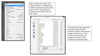 After I had got this image, I then
needed to open it in Photoshop to
enable me to begin creating my CD
and to do this I just went onto
Photoshop and clicked ‘File’ and
then ‘open’.
This pop up box then appeared
and I was able to find the
location in which I had saved the
image I wanted to use. Once I
had found the location this
image was saved in, I then
selected it and clicked ‘Open’.
 