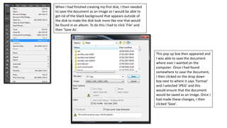 When I had finished creating my first disk, I then needed
to save the document as an image so I would be able to
get rid of the black background that appears outside of
the disk to make the disk look more like one that would
be found in an album. To do this I had to click ‘File’ and
then ‘Save As’.
This pop up box then appeared and
I was able to save the document
where ever I wanted on the
computer. Once I had found
somewhere to save the document,
I then clicked on the drop down
box next to where it says ‘Format’
and I selected ‘JPEG’ and this
would ensure that the document
would be saved as an image. Once I
had made these changes, I then
clicked ‘Save’.
 