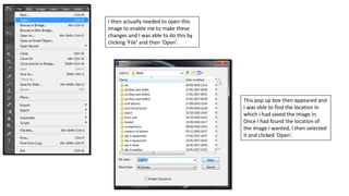 I then actually needed to open this
image to enable me to make these
changes and I was able to do this by
clicking ‘File’ and then ‘Open’.
This pop up box then appeared and
I was able to find the location in
which I had saved the image in.
Once I had found the location of
the image I wanted, I then selected
it and clicked ‘Open’.
 