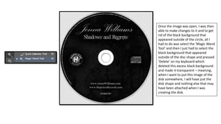 Once the image was open, I was then
able to make changes to it and to get
rid of the black background that
appeared outside of the circle, all I
had to do was select the ‘Magic Wand
Tool’ and then I just had to select the
black background that appeared
outside of the disc shape and pressed
‘Delete’ on my keyboard which
deleted this excess black background
and made it transparent – meaning,
when I want to put this image of the
disk somewhere, I will have just the
disk shape and nothing else that may
have been attached when I was
creating the disk.
 