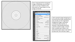 Once I had opened this transparent
image in Photoshop, you are then
able to see how it looked on the
document as I have shown it in the
image on the left.
I then wanted to begin designing my
CD and the first thing I wanted to do
was actually use the rough black
background image I used when
creating my album poster, so
because I had already previously
used this specific image, it meant
that I already had it saved in my
documents and to open it all I had to
do was click ‘File’ and then ‘Open’.
 