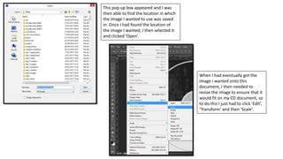 This pop up box appeared and I was
then able to find the location in which
the image I wanted to use was saved
in. Once I had found the location of
the image I wanted, I then selected it
and clicked ‘Open’.
When I had eventually got the
image I wanted onto this
document, I then needed to
resize the image to ensure that it
would fit on my CD document, so
to do this I just had to click ‘Edit’,
‘Transform’ and then ‘Scale’.
 
