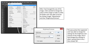 After I had changed the size of the
image, I then wanted to change the
colour of the image to make it a little
bit darker and I was able to do this
by clicking ‘Image’, ‘Adjustments’
and then ‘Brightness/Contrast’.
This pop up box then appeared
and I was able to change the
settings for the brightness and
contrast of the image. Once I
had changed the settings to
what I wanted them to be, I
then clicked ‘OK’.
 