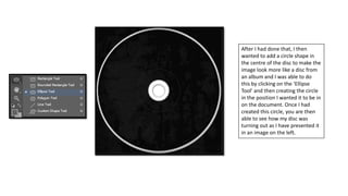 After I had done that, I then
wanted to add a circle shape in
the centre of the disc to make the
image look more like a disc from
an album and I was able to do
this by clicking on the ‘Ellipse
Tool’ and then creating the circle
in the position I wanted it to be in
on the document. Once I had
created this circle, you are then
able to see how my disc was
turning out as I have presented it
in an image on the left.
 