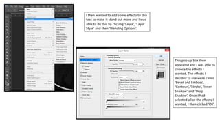 I then wanted to add some effects to this
text to make it stand out more and I was
able to do this by clicking ‘Layer’, ‘Layer
Style’ and then ‘Blending Options’.
This pop up box then
appeared and I was able to
choose the effects I
wanted. The effects I
decided to use were called
‘Bevel and Emboss’,
‘Contour’, ‘Stroke’, ‘Inner
Shadow’ and ‘Drop
Shadow’. Once I had
selected all of the effects I
wanted, I then clicked ‘OK’.
 
