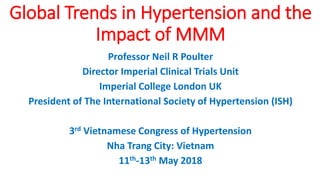 Professor Neil R Poulter
Director Imperial Clinical Trials Unit
Imperial College London UK
President of The International Society of Hypertension (ISH)
3rd Vietnamese Congress of Hypertension
Nha Trang City: Vietnam
11th-13th May 2018
Global Trends in Hypertension and the
Impact of MMM
 
