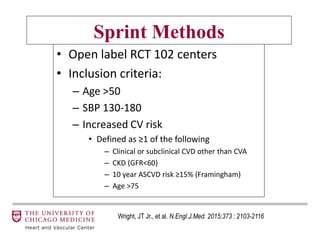 Sprint Methods
• Open label RCT 102 centers
• Inclusion criteria:
– Age >50
– SBP 130-180
– Increased CV risk
• Defined as ≥1 of the following
– Clinical or subclinical CVD other than CVA
– CKD (GFR<60)
– 10 year ASCVD risk ≥15% (Framingham)
– Age >75
Wright, JT Jr., et al. N.Engl.J.Med. 2015;373 : 2103-2116
 