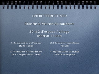 ENTRE TERRE ET MER

             Rôle de la Maison du tourisme

                 50 m2 d’espace / village
                     Morlaix + Léon
1. Coordination de l’espace     2. Information touristique
       Stand + expo                      Accueil

3. Animations Partenaires MT    4. Mutualisation de stands
  Jeux / dégustations / infos      / Petites entreprises
 