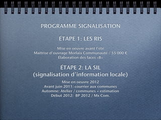 PROGRAMME SIGNALISATION

            ÉTAPE 1: LES RIS
             Mise en oeuvre avant l’été
Maîtrise d’ouvrage Morlaix Communauté / 55 000 €
             Élaboration des faces «B»

           ÉTAPE 2: LA SIL
(signalisation d’information locale)
               Mise en oeuvre 2012
     Avant juin 2011: courrier aux communes
    Automne: Atelier / communes + estimation
        Début 2012: BP 2012 / Mx Com.
 