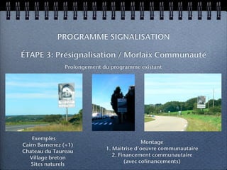 PROGRAMME SIGNALISATION

ÉTAPE 3: Présignalisation / Morlaix Communauté
               Prolongement du programme existant




    Exemples
                                            Montage
Cairn Barnenez (+1)
                             1. Maîtrise d’oeuvre communautaire
Chateau du Taureau
                                2. Financement communautaire
   Village breton
                                     (avec cofinancements)
   Sites naturels
 