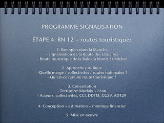 PROGRAMME SIGNALISATION

ÉTAPE 4: RN 12 + routes touristiques
            1. Exemples dans la Manche
      - Signalisation de la Route des Estuaires
 - Route touristique de la Baie du Monts St-Michel

               2. Approche juridique
 - Quelle marge / collectivités / routes nationales ?
       - Qu’est-ce qu’une route touristique ?

                   3. Concertation
             - Territoire: Morlaix + Léon
 - Acteurs: collectivités, CCI, DDTM, CG29, ADT29

  4. Conception + estimation + montage financier

                 5. Mise en oeuvre
 