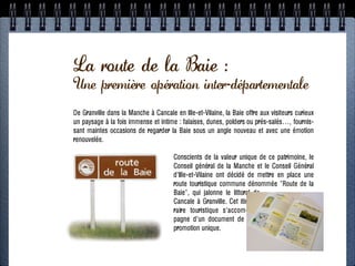 PROGRAMME SIGNALISATION
La route de la Baie :
 Une première opération inter-départementale
ÉTAPE 4: RN 12 + routes touristiques
                  1. Exemples dans la Manche
De Granville dans la Manche à Cancale en Ille-et-Vilaine, la Baie offre aux visiteurs curieux
          - Signalisation de la Route des Estuaires
un paysage à la fois immense et intime : falaises, dunes, polders ou prés-salés…, fournis-
sant Route occasions de regarderla Baie duun angle nouveau et avec une émotion
   - maintes touristique de la Baie sous Monts St-Michel
renouvelée.
                2. Approche juridique
  - Quelle marge / collectivités / routes nationalesce patrimoine, le
                           Conscients de la valeur unique de ?
        - Qu’est-ce qu’une route touristique ? et le Conseil Général
                           Conseil général de la Manche
                             d'Ille-et-Vilaine ont décidé de mettre en place une
                     3. Concertation commune dénommée "Route de la
                             route touristique
                             Baie", qui jalonne le littoral de
               - Territoire: Morlaix + Léon
                             Cancale à Granville. Cet itiné-
   - Acteurs: collectivités, CCI, DDTM, CG29, ADT29
                             raire touristique s'accom-
                             pagne d'un document de
                             promotion unique.
    4. Conception + estimation + montage financier

                          5. Mise en oeuvre
 