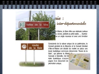 PROGRAMME SIGNALISATION
La route de la Baie :
 Une première opération inter-départementale
ÉTAPE 4: RN 12 + routes touristiques
                  1. Exemples dans la Manche
De Granville dans la Manche à Cancale en Ille-et-Vilaine, la Baie offre aux visiteurs curieux
          - Signalisation de la Route des Estuaires
un paysage à la fois immense et intime : falaises, dunes, polders ou prés-salés…, fournis-
sant Route occasions de regarderla Baie duun angle nouveau et avec une émotion
   - maintes touristique de la Baie sous Monts St-Michel
renouvelée.
                2. Approche juridique
  - Quelle marge / collectivités / routes nationalesce patrimoine, le
                           Conscients de la valeur unique de ?
        - Qu’est-ce qu’une route touristique ? et le Conseil Général
                           Conseil général de la Manche
                             d'Ille-et-Vilaine ont décidé de mettre en place une
                     3. Concertation commune dénommée "Route de la
                             route touristique
                             Baie", qui jalonne le littoral de
               - Territoire: Morlaix + Léon
                             Cancale à Granville. Cet itiné-
   - Acteurs: collectivités, CCI, DDTM, CG29, ADT29
                             raire touristique s'accom-
                             pagne d'un document de
                             promotion unique.
    4. Conception + estimation + montage financier

                          5. Mise en oeuvre
 