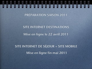 PRÉPARATION SAISON 2011


    SITE INTERNET DESTINATIONS

     Mise en ligne le 22 avril 2011


SITE INTERNET DE SÉJOUR + SITE MOBILE

      Mise en ligne fin mai 2011
 