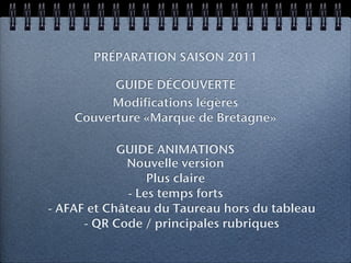 PRÉPARATION SAISON 2011

          GUIDE DÉCOUVERTE
         Modifications légères
    Couverture «Marque de Bretagne»

            GUIDE ANIMATIONS
             Nouvelle version
                  Plus claire
              - Les temps forts
- AFAF et Château du Taureau hors du tableau
      - QR Code / principales rubriques
 