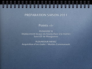 PRÉPARATION SAISON 2011


                Points «i»
                PLOUEZOC’H
Déplacement locaux du bourg (face à la mairie)
          Suivi OT de Plougasnou

             PLOUNEOUR-MENEZ
Acquisition d’un chalet / Morlaix Communauté
 