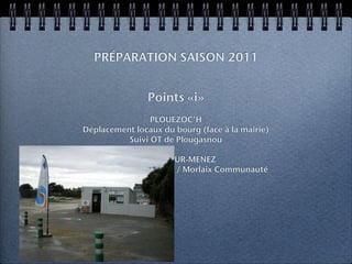 PRÉPARATION SAISON 2011


                Points «i»
                PLOUEZOC’H
Déplacement locaux du bourg (face à la mairie)
          Suivi OT de Plougasnou

             PLOUNEOUR-MENEZ
Acquisition d’un chalet / Morlaix Communauté
 