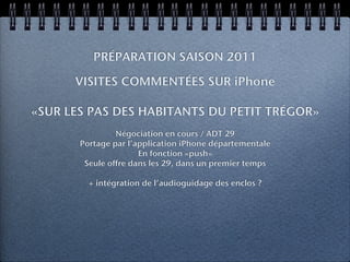 PRÉPARATION SAISON 2011

      VISITES COMMENTÉES SUR iPhone

«SUR LES PAS DES HABITANTS DU PETIT TRÉGOR»
                Négociation en cours / ADT 29
       Portage par l’application iPhone départementale
                      En fonction «push»
        Seule offre dans les 29, dans un premier temps

         + intégration de l’audioguidage des enclos ?
 