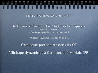 PRÉPARATION SAISON 2011


  Réflexion diffusion doc / hôtels et campings
                     - Quelle situation ?
            - Quelle proposition / Diffusion MT ?

            Principe: favoriser les circuits courts


       Catalogue partenaires dans les OT

Affichage dynamique à Carantec et à Morlaix (PR)
 