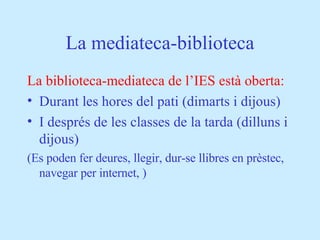 La mediateca-biblioteca La biblioteca-mediateca de l’IES està oberta: Durant les hores del pati (dimarts i dijous) I després de les classes de la tarda (dilluns i dijous) (Es poden fer deures, llegir, dur-se llibres en prèstec, navegar per internet, ) 