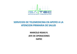 SERVICIOS	
  DE	
  TELEMEDICINA	
  EN	
  APOYO	
  A	
  LA	
  
ATENCION	
  PRIMARIA	
  DE	
  SALUD	
  	
  
MARCELO	
  ROJAS	
  R.	
  
JEFE	
  DE	
  OPERACIONES	
  
ISATEC	
  
 