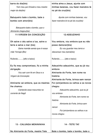 barra do dia(bis)
Tem meu pai Orixalá e meu mestre
major do dia(bis)
Batuqueiro bate o bombo, bate o
bombo com amor(bis)
Batuqueiro bate o bombo, que o
Almirante chegou(bis)
minha alma a Jesus, ajunte com
minhas baianas, vou fazer manobra lá
no pé da cruz(bis)
Ajunte com minhas baianas, vou
fazer manobra lá no pé da cruz(bis)
11-VIRGEM DA CONCEIÇÃO
Oh salve o céu salve a lua, salve a
terra e salve o mar (bis)
Salve mamãe sereia que é nossa
mãe Yemajá (Bis)
Rufando..........(alto e baixo)
Eu fiz meu compromisso, fiz a minha
obrigação
Vou sair com fé em Deus e a
Virgem da Conceição
Almirante vai embora, que os mestres
lhe chamou
Cantando essa macumba na
corrente de Nagô
12-ADEUZINHO
Vou embora, vou embora que eu não
posso demorar(bis)
Eu vou guardar meu terno e
descansar meu bainá(bis)
Rufando..........(alto e baixo)
Adeusinho adeusinho, que eu já vou
embora
Almirante do Forte, tem nome na
história
Almirante do Forte, brinca sem rancor
Foi (sim)embora os velhos e os novos
chegou
Adeusinho adeusinho, que eu já
vou embora
Almirante do Forte, tem nome na
história
Almirante do Forte, brinca sem
rancor
Foi (sim)embora os velhos e os
novos chegou
13 - CALUNGA MENININIHA
No Almirante do Forte, mestre Tete
14 - TETE TAÍ
Bate o bombo, bate o bombo, bate o
 