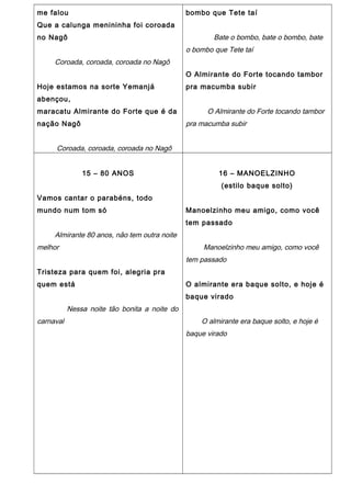 me falou
Que a calunga menininha foi coroada
no Nagô
Coroada, coroada, coroada no Nagô
Hoje estamos na sorte Yemanjá
abençou,
maracatu Almirante do Forte que é da
nação Nagô
Coroada, coroada, coroada no Nagô
bombo que Tete taí
Bate o bombo, bate o bombo, bate
o bombo que Tete taí
O Almirante do Forte tocando tambor
pra macumba subir
O Almirante do Forte tocando tambor
pra macumba subir
15 – 80 ANOS
Vamos cantar o parabéns, todo
mundo num tom só
Almirante 80 anos, não tem outra noite
melhor
Tristeza para quem foi, alegria pra
quem está
Nessa noite tão bonita a noite do
carnaval
16 – MANOELZINHO
(estilo baque solto)
Manoelzinho meu amigo, como você
tem passado
Manoelzinho meu amigo, como você
tem passado
O almirante era baque solto, e hoje é
baque virado
O almirante era baque solto, e hoje é
baque virado
 