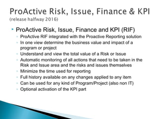  ProActive Risk, Issue, Finance and KPI (RIF)
◦ ProActive RIF integrated with the Proactive Reporting solution
◦ In one view determine the business value and impact of a
program or project
◦ Understand and view the total value of a Risk or Issue
◦ Automatic monitoring of all actions that need to be taken in the
Risk and Issue area and the risks and issues themselves
◦ Minimize the time used for reporting
◦ Full history available on any changes applied to any item
◦ Can be used for any kind of Program/Project (also non IT)
◦ Optional activation of the KPI part
 