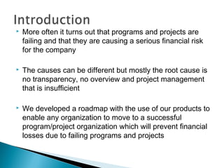  More often it turns out that programs and projects are
failing and that they are causing a serious financial risk
for the company
 The causes can be different but mostly the root cause is
no transparency, no overview and project management
that is insufficient
 We developed a roadmap with the use of our products to
enable any organization to move to a successful
program/project organization which will prevent financial
losses due to failing programs and projects
 