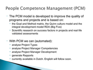 • The PCM model is developed to improve the quality of
programs and projects and is based on:
• the Goal and Method matrix, the Quinn culture model and the
integral development model RDA (Big Five)
• Scientific research on success factors in projects and real life
validated assessments
• With PCM we can (automated):
• analyse Project Types
• analyse Project Manager Competencies
• analyse Project Manager Development
• generate Rapports
• currently available in Dutch. English will follow soon.
 