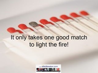 It only takes one good match
to light the fire!
 