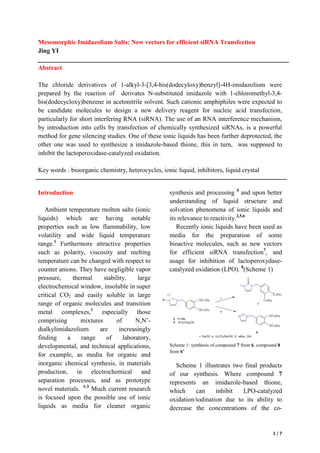 1 / 7
Mesomorphic Imidazolium Salts: New vectors for efficient siRNA Transfection
Jing YI
Abstract
The chloride derivatives of 1-alkyl-3-[3,4-bis(dodecyloxy)benzyl]-4H-imidazolium were
prepared by the reaction of derivates N-substituted imidazole with 1-chloromethyl-3,4-
bis(dodecycloxy)benzene in acetonitrile solvent. Such cationic amphiphiles were expected to
be candidate molecules to design a new delivery reagent for nucleic acid transfection,
particularly for short interfering RNA (siRNA). The use of an RNA interference mechanism,
by introduction into cells by transfection of chemically synthesized siRNAs, is a powerful
method for gene silencing studies. One of these ionic liquids has been further deprotected, the
other one was used to synthesize a imidazole-based thione, this in turn, was supposed to
inhibit the lactoperoxidase-catalyzed oxidation.
Key words : bioorganic chemistry, heterocycles, ionic liquid, inhibitors, liquid crystal
Introduction
Ambient temperature molten salts (ionic
liquids) which are having notable
properties such as low flammability, low
volatility and wide liquid temperature
range.1
Furthermore attractive properties
such as polarity, viscosity and melting
temperature can be changed with respect to
counter anions. They have negligible vapor
pressure, thermal stability, large
electrochemical window, insoluble in super
critical CO2 and easily soluble in large
range of organic molecules and transition
metal complexes,1
especially those
comprising mixtures of N,N’-
dialkylimidazolium are increasingly
finding a range of laboratory,
developmental, and technical applications,
for example, as media for organic and
inorganic chemical synthesis, in materials
production, in electrochemical and
separation processes, and as prototype
novel materials. 1-3
Much current research
is focused upon the possible use of ionic
liquids as media for cleaner organic
synthesis and processing 4
and upon better
understanding of liquid structure and
solvation phenomena of ionic liquids and
its relevance to reactivity.2,5,6
Recently ionic liquids have been used as
media for the preparation of some
bioactive molecules, such as new vectors
for efficient siRNA transfection7
, and
usage for inhibition of lactoperoxydase-
catalyzed oxidation (LPO). 8
(Scheme 1)
Scheme 1: synthesis of compound 7 from 6, compound 8
from 6’
Scheme 1 illustrates two final products
of our synthesis. Where compound 7
represents an imidazole-based thione,
which can inhibit LPO-catalyzed
oxidation/iodination due to its ability to
decrease the concentrations of the co-
 
