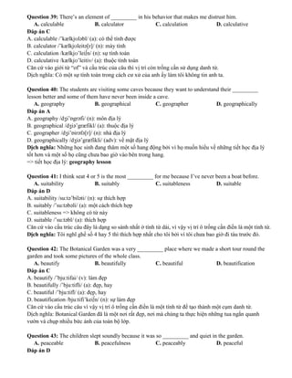 Question 39: There’s an element of _________ in his behavior that makes me distrust him.
A. calculable B. calculator C. calculation D. calculative
Đáp án C
A. calculable /’kælkjʊləbl/ (a): có thể tính được
B. calculator /’kælkjʊleitə[r]/ (n): máy tính
C. calculation /kælkjʊ’lei∫n/ (n): sự tính toán
D. calculative /kælkjʊ’leitiv/ (a): thuộc tính toán
Căn cứ vào giới từ “of” và cấu trúc của câu thì vị trí còn trống cần sử dụng danh từ.
Dịch nghĩa: Có một sự tính toán trong cách cư xử của anh ấy làm tôi không tin anh ta.
Question 40: The students are visiting some caves because they want to understand their _________
lesson better and some of them have never been inside a cave.
A. geography B. geographical C. geographer D. geographically
Đáp án A
A. geography /dʒi’ɒgrəfi/ (n): môn địa lý
B. geographical /dʒiə’græfikl/ (a): thuộc địa lý
C. geographer /dʒi’ɒirəfə[r]/ (n): nhà địa lý
D. geographically /dʒiə’græfikli/ (adv): về mặt địa lý
Dịch nghĩa: Những học sinh đang thăm một số hang động bởi vì họ muốn hiểu về những tiết học địa lý
tốt hơn và một số họ cũng chưa bao giờ vào bên trong hang.
=> tiết học địa lý: geography lesson
Question 41: I think seat 4 or 5 is the most _________ for me because I’ve never been a boat before.
A. suitability B. suitably C. suitableness D. suitable
Đáp án D
A. suitability /su:tə’biləti/ (n): sự thích hợp
B. suitably /’su:təbəli/ (a): một cách thích hợp
C. suitableness => không có từ này
D. suitable /’su:təbl/ (a): thích hợp
Căn cứ vào cấu trúc câu đây là dạng so sánh nhất ở tính từ dài, vì vậy vị trí ô trống cần điền là một tính từ.
Dịch nghĩa: Tôi nghĩ ghế số 4 hay 5 thì thích hợp nhất cho tôi bởi vì tôi chưa bao giờ đi tàu trước đó.
Question 42: The Botanical Garden was a very _________ place where we made a short tour round the
garden and took some pictures of the whole class.
A. beautify B. beautifully C. beautiful D. beautification
Đáp án C
A. beautify /’bju:tifai/ (v): làm đẹp
B. beautifully /’bju:tifli/ (a): đẹp, hay
C. beautiful /’bju:tifl/ (a): đẹp, hay
D. beautification /bju:tifi’kei∫n/ (n): sự làm đẹp
Căn cứ vào cấu trúc câu vì vậy vị trí ô trống cần điền là một tính từ để tạo thành một cụm danh từ.
Dịch nghĩa: Botanical Garden đã là một nơi rất đẹp, nơi mà chúng ta thực hiện những tua ngắn quanh
vườn và chụp nhiều bức ảnh của toàn bộ lớp.
Question 43: The children slept soundly because it was so _________ and quiet in the garden.
A. peaceable B. peacefulness C. peaceably D. peaceful
Đáp án D
 