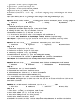 A. peaceable /’pi:səbl/ (a): thích sống hòa bình
B. peacefulness /’pi:sflnis/ (n): sự yên bình
C. peaceably /’pi:səbli/ (adv): một cách yên bình
D. peaceful /’pi:sfl/ (a): yên bình, hòa bình
Căn cứ vào cấu trúc câu (S + to be + Adj…) và cấu trúc song song vì vậy vị trí ô trống cần điền là một
tính từ.
Dịch nghĩa: Những đứa trẻ đã ngủ rất ngon bởi vì ở ngoài vườn thật yên bình và yên lặng.
Question 44: My teacher has had _____ of asking you to show the students the process of fixing computers.
A. intention B. intentional C. intently D. intentness
Đáp án A
A. intention /in’ten∫n/ (n): ý định, chủ ý
B. intentional /in’ten∫ənl/ (adj): có ý định, có mục đích, cố tình
C. intently /in’tentli/ (adv): một cách miệt mài, chăm chỉ
D. intentness /in’tentnis/ (n): sự miệt mài, sự chăm chỉ
=> Căn cứ vào cấu trúc của câu vì vậy vị trí ô trống cần điền là một danh từ.
=> Cấu trúc: Have intention to do st/of doing st = intend to do sth: có ý định làm gì
Dịch nghĩa: Cô giáo của tôi có ý định bảo tôi chỉ cho các bạn cách sửa những chiếc máy vi tính.
Question 45: That was an_________ performance from such a young tennis player.
A. impression B. impressive C. impressing D. impressionist
Đáp án B
A. impression /im’preʃn/ (n): sự ấn tượng
B. impressive /im’presiv/ (a): gây ấn tượng mạnh
C. impressing /im’presin/ (Ving): gây ấn tượng
D. impressionist /im’preʃənist/ (n): người theo trường phái ấn tượng
=> Căn cứ vào mạo từ “an” và danh từ “performance” nên vị trí trống cần một tính từ.
Dịch nghĩa: Đó là một màn biểu diễn ấn tượng từ một người chơi tennis trẻ.
Question 46: Stars of the _________ world turned out to celebrate his 40th year in show business.
A. entertain B. entertainer C. entertainment D. entertainingly
Đáp án C
A. entertain /entə’tain/ (v): giải trí, tiêu khiển
B. entertainer /entə’teinə[r]/ (n): người làm trò vui
C. entertainment /entə’tainmənt/ (n): sự giải trí, sự tiêu khiển
D. entertainingly /entə’teiniηli/ (adv): một cách thú vị
=> Căn cứ vào mạo từ “the” vì vậy vị trí còn trống cần một danh từ.
Dịch nghĩa: Những ngôi sao của ngành giải trí thế giới xuất hiện để tổ chức cho buổi trình chiếu 40 năm
kinh doanh của ông ấy.
Question 47: She was prepared to take on the job, with all its __________ risks.
A. associated B. association C. associative D. associating
Đáp án A
A. associated /ə’səʊ∫iətid/ (a): có liên quan, được kết hợp
B. association /ə,səʊsi’ei∫n/ (n): sự kết hợp, sự liên kết
C. associative /ə’souʃjətiv/ (a): liên tưởng, liên kết
D. associating /ə’səʊ∫iətin/ (v-ing): liên kết
Căn cứ vào cấu trúc của câu vì vậy vị trí còn trống cần sử dụng một tính từ để tạo thành cụm danh từ,
 