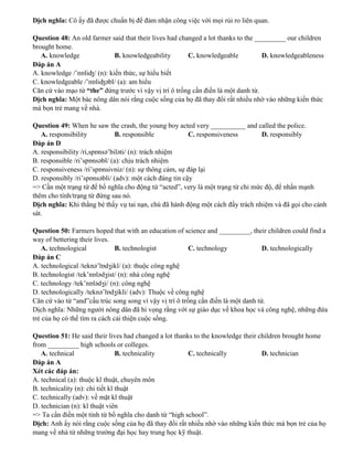 Dịch nghĩa: Cô ấy đã được chuẩn bị để đảm nhận công việc với mọi rủi ro liên quan.
Question 48: An old farmer said that their lives had changed a lot thanks to the _________ our children
brought home.
A. knowledge B. knowledgeability C. knowledgeable D. knowledgeableness
Đáp án A
A. knowledge /’nɒliʤ/ (n): kiến thức, sự hiểu biết
C. knowledgeable /’nɒliʤəbl/ (a): am hiểu
Căn cứ vào mạo từ “the” đứng trước vì vậy vị trí ô trống cần điền là một danh từ.
Dịch nghĩa: Một bác nông dân nói rằng cuộc sống của họ đã thay đổi rất nhiều nhờ vào những kiến thức
mà bọn trẻ mang về nhà.
Question 49: When he saw the crash, the young boy acted very __________ and called the police.
A. responsibility B. responsible C. responsiveness D. responsibly
Đáp án D
A. responsibility /ri,spɒnsə’biləti/ (n): trách nhiệm
B. responsible /ri’spɒnsəbl/ (a): chịu trách nhiệm
C. responsiveness /ri’spɒnsivniz/ (n): sự thông cảm, sự đáp lại
D. responsibly /ri’spɒnsəbli/ (adv): một cách đáng tin cậy
=> Cần một trạng từ để bổ nghĩa cho động từ “acted”, very là một trạng từ chỉ mức độ, để nhấn mạnh
thêm cho tính/trạng từ đứng sau nó.
Dịch nghĩa: Khi thằng bé thấy vụ tai nạn, chú đã hành động một cách đầy trách nhiệm và đã gọi cho cảnh
sát.
Question 50: Farmers hoped that with an education of science and _________, their children could find a
way of bettering their lives.
A. technological B. technologist C. technology D. technologically
Đáp án C
A. technological /teknə’lɒdʒikl/ (a): thuộc công nghệ
B. technologist /tek’nɒlədʒist/ (n): nhà công nghệ
C. technology /tek’nɒlədʒi/ (n): công nghệ
D. technologically /teknə’lɒdʒikli/ (adv): Thuộc về công nghệ
Căn cứ vào từ “and”cấu trúc song song vì vậy vị trí ô trống cần điền là một danh từ.
Dịch nghĩa: Những người nông dân đã hi vọng rằng với sự giáo dục về khoa học và công nghệ, những đứa
trẻ của họ có thể tìm ra cách cải thiện cuộc sống.
Question 51: He said their lives had changed a lot thanks to the knowledge their children brought home
from _________ high schools or colleges.
A. technical B. technicality C. technically D. technician
Đáp án A
Xét các đáp án:
A. technical (a): thuộc kĩ thuật, chuyên môn
B. technicality (n): chi tiết kĩ thuật
C. technically (adv): về mặt kĩ thuật
D. technician (n): kĩ thuật viên
=> Ta cần điền một tính từ bổ nghĩa cho danh từ “high school”.
Dịch: Anh ấy nói rằng cuộc sống của họ đã thay đổi rất nhiều nhờ vào những kiến thức mà bọn trẻ của họ
mang về nhà từ những trường đại học hay trung học kỹ thuật.
 