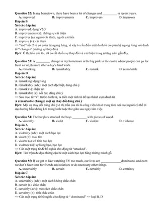 Question 52: In my hometown, there have been a lot of changes and _________ in recent years.
A. improved B. improvements C. improvers D. improves
Đáp án B
Xét các đáp án:
A. improved: dạng V2/3
B. improvements (n): những sự cải thiện
C. improver (n): người cải thiện, người cải tiến
D. improve (v): cải thiện
=> “and” nối 2 từ có quan hệ ngang hàng, vì vậy ta cần điền một danh từ có quan hệ ngang hàng với danh
từ “ changes” (những sự thay đổi)
Dịch: Ở thị trấn của tôi, đã có rất nhiều sự thay đổi và cải thiện trong những năm gần đây.
Question 53: A _________ change in my hometown is the big park in the centre where people can go for
fresh air or pleasure after a day’s hard work.
A. remarking B. remarkably C. remark D. remarkable
Đáp án D
Xét các đáp án:
A. remarking: dạng ving
B. remarkably (adv): một cách đặc biệt, đáng chú ý
C. remark (v): nhận xét
D. remarkable (a): nổi bật, đáng chú ý
=> Sau mạo từ “a”, trước danh từ, ta điền một tính từ để tạo thành cụm danh từ
A remarkable change: một sự thay đổi đáng chú ý
Dịch: Một sự thay đổi đáng chú ý ở thị trấn của tôi là công viên lớn ở trung tâm nơi mọi người có thể đi
dạo hưởng bầu không khí trong lành hoặc thư giãn sau ngày làm việc.
Question 54: The burglars attacked the boys _________ with pieces of wood.
A. violently B. violet C. violent D. violence
Đáp án A
Xét các đáp án:
A. violently (adv): một cách bạo lực
B. violet (n): màu tím
C. violent (a): có tính bạo lực
D. violence (n): sự hung bạo, bạo lực
=> Cần một trạng từ để bổ nghĩa cho động từ “attacked”.
Dịch: Tên trộm đe dọa những cậu bé một cách bạo lực bằng những mảnh gỗ.
Question 55: If we get to like watching TV too much, our lives are _____________dominated, and even
we don’t have time for friends and relatives or do necessary other things.
A. uncertainly B. certain C. certainly D. certainty
Đáp án C
Xét các đáp án:
A. uncertainly (adv): một cách không chắc chắn
B. certain (a): chắc chắn
C. certainly (adv): một cách chắc chắn
D. certainty (n): tính chắc chắn
=> Cần một trạng từ bổ nghĩa cho động từ “ dominated” => loại B, D
 