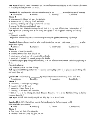 Dịch nghĩa: Ở nhà, tôi không có một máy ghi cát-xét để nghe những bài giảng, vì thế tôi không cần ôn tập
và có một sự chuẩn bị tốt trước khi đi học.
Question 8: He usually avoids going to parties because he has _________ remembering people’s names.
A. troublesome B. trouble C. troubling D. troubler
Đáp án B
A. troublesome /’trʌblsəm/ (a): quấy rầy, khó chịu
B. trouble /’trʌbl/ (n): điều gây rắc rối, khó chịu
C. troubling /ˈtrʌbəlɪŋ/ (a): cảm giác phiến toái, khó chịu
D. troubler /’trʌblə/ (n): người gây rối loạn
Căn cứ vào từ “has” thì vị trí còn trống cần một danh từ vì vậy ta có thể loại được 2 phương án A, C
Dịch nghĩa: Anh ấy thường tránh đi đến những bữa tiệc bởi vì anh ấy gặp rắc rối trong nhớ tên mọi
người.
=> Xét nghĩa, ta loại D
Lưu ý: Have trouble doing sth = Have difficulty in doing sth: gặp khó khăn trong việc làm gì
Question 9: I stopped worrying about what people think about me and I tried to pay __________ to what
people were saying.
A. attention B. attentive C. attentiveness D. attentively
Đáp án A
A. attention /ə’ten∫n/ (n): sự chú ý
B. attentive /ə’tentiv/ (a): chăm chú, ân cần
C. attentiveness /ə’tentivnis/ (n): sự chăm chú, sự ân cần
D. attentively /ə’tentivli/ (a): một cách chăm chú, ân cần
Căn cứ vào động từ “pay” vì vậy chắc chắn rằng vị trí cần điền sẽ là một danh từ. Ta loại được phương án
B, D.
Căn cứ vào cấu trúc:
- pay attention to sb/st: chú ý tới ai/cái gì
Dịch nghĩa: Tôi đã không còn bận tâm về việc mọi người nghĩ gì về tôi và cố gắng chú ý đến những điều
mọi người đang nói.
Question 10: I was woken up __________ by the sound of someone hammering on the front door.
A. suddenness B. sudden C. suddentive D. suddenly
Đáp án D
A. suddenness /’sʌdnnis/ (n): sự đột ngột
B. sudden /’sʌdn/ (a): đột ngột
C. suddentive: không tồn tại từ này
D. suddenly /’sʌdnli/ (adv): bất thình lình
=> Căn cứ vào vị trí của ô trống cần điền là đứng sau động từ vì vậy vị trí cần điền là một trạng từ. Ta loại
3 phương án A, B, C.
Dịch nghĩa: Tôi bất thình lình bị tỉnh giấc bởi tiếng đập của ai đó trước cửa.
Question 11: In 1891, Marie Curie came to Paris and studied at the Sorbonne, a world __________
university in Paris at that time.
A. fame B. famously C. famous D. famousness
Đáp án C
A. fame /feim/ (n): danh tiếng, tiếng tăm
B. famously /’feiməsli/ (adv): hay, giỏi, tốt, cừ
 