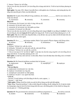 C. famous /’feiməs/ (a): nổi tiếng
Căn cứ vào cấu trúc của câu thì vị trí còn trống cần sử dụng một tính từ. Từ đó ta loại trừ được phương án
A, B, D.
Dịch nghĩa: Vào năm 1891, Marie Curie đến Paris và đã nghiên cứu ở Sorbonne, một trường đại học nổi
tiếng trên toàn thế giới ở Paris vào thời điểm đó.
Question 12: In spite of her difficult living conditions, she worked __________ hard to save money for a
study tour abroad.
A. extremeness B. extremely C. extremism D. extremity
Đáp án B
A. extremeness /iks’tri:mnis/ (n): tính vô cùng, tính cực độ
B. extremely /ik’stri:mli/ (adv): cực kỳ
C. extremism /ik’stri:mizəm/ (n): chủ nghĩa cực đoan
D. extremity /ik’streməti/ (n): đầu mút
Căn cứ vào cấu trúc của câu thì vị trí còn trống đứng trước trạng từ hard và sau động từ worked vì vậy vị
trí còn trống ấy cần một trạng từ để bổ nghĩa cho trạng từ đó. Từ đó ta loại bỏ được phương án A, C, D.
Dịch nghĩa: Mặc dù có điều kiện sống khó khăn, cô ấy đã làm việc cực kỳ chăm chỉ để tiết kiệm tiền cho
một chuyến du học nước ngoài.
Question 13: As a ______ and mature student, Marie Curie earned a Physics degree with flying colors.
A. brilliant B. brilliantly C. brilliantness D. brilliance
Đáp án A
A. brilliant /’briliənt/ (a): xuất sắc, tài ba
B. brilliantly /’briliəntli/ (a): một cách xuất sắc, một cách lỗi lạc
D. brilliance /’briliəns/ (n): sự xuất sắc, sự tài ba
=> Căn cứ vào mạo từ “a” vào liên từ “and” vì vậy dựa vào cấu trúc song song thì vị trí còn trống cần sử
dụng một tính từ. Ta loại được phương án B, C, D.
Dịch nghĩa: Là một học sinh xuất sắc và chín chắn, Marie Curie đã nhận được tấm bằng vật lý với thành
tích tuyệt vời.
Question 14: His financial problems escalated after he became __________.
A. employment B. employer C. unemployed D. employee
Đáp án C
* Xét các đáp án:
A. employment /im’plɔimənt/ (n): việc làm.
B. employer /im’plɔiə[r]/ (n): ông chủ.
C. unemployed /ʌnim’plɔid/ (a): thất nghiệp.
D. employee /im’plɔi’i:/ (n): người làm thuê.
* Căn cứ:
- “become” là một linking verb (liên động từ như be, seem, appear,.. ).
- “become” + Adj/ Noun.
* Dịch nghĩa: Những vấn đề tài chính của anh ấy đã leo thang sau khi anh thất nghiệp.
*Note: Dùng “financial problems” ở đây ta hiểu rằng đó là những vấn đề, những rắc rối về mặt tài chính
leo thang/ngày càng trở nên tồi tệ hơn (mang tính tiêu cực), chứ không phải ý là tài chính leo thang nên
trở nên giàu có => B không phù hợp.
Question 15: The government has announced an ambitious programme to _______ the railway network.
A. modern B. modernistic C. modernity D. modernize
 