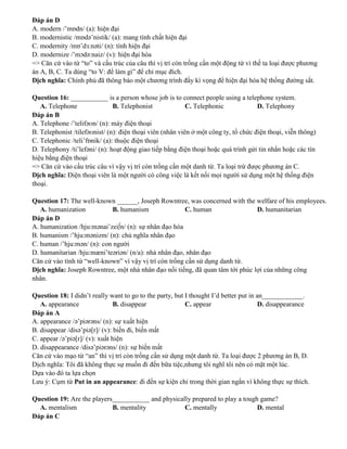 Đáp án D
A. modern /’mɒdn/ (a): hiện đại
B. modernistic /mɒdə’nistik/ (a): mang tính chất hiện đại
C. modernity /mɒ’dɜ:nəti/ (n): tính hiện đại
D. modernize /’mɔdə:naiz/ (v): hiện đại hóa
=> Căn cứ vào từ “to” và cấu trúc của câu thì vị trí còn trống cần một động từ vì thế ta loại được phương
án A, B, C. Ta dùng “to V: để làm gì” để chỉ mục đích.
Dịch nghĩa: Chính phủ đã thông báo một chương trình đầy kì vọng để hiện đại hóa hệ thống đường sắt.
Question 16: ___________ is a person whose job is to connect people using a telephone system.
A. Telephone B. Telephonist C. Telephonic D. Telephony
Đáp án B
A. Telephone /’telifəʊn/ (n): máy điện thoại
B. Telephonist /tilefəʊnist/ (n): điện thoại viên (nhân viên ở một công ty, tổ chức điện thoại, viễn thông)
C. Telephonic /teli’fɒnik/ (a): thuộc điện thoại
D. Telephony /ti’lefəni/ (n): hoạt động giao tiếp bằng điện thoại hoặc quá trình gửi tin nhắn hoặc các tín
hiệu bằng điện thoại
=> Căn cứ vào cấu trúc câu vì vậy vị trí còn trống cần một danh từ. Ta loại trừ được phương án C.
Dịch nghĩa: Điện thoại viên là một người có công việc là kết nối mọi người sử dụng một hệ thống điện
thoại.
Question 17: The well-known ______, Joseph Rowntree, was concerned with the welfare of his employees.
A. humanization B. humanism C. human D. humanitarian
Đáp án D
A. humanization /hju:mənai’zei∫n/ (n): sự nhân đạo hóa
B. humanism /’hju:mənizm/ (n): chủ nghĩa nhân đạo
C. human /’hju:mən/ (n): con người
D. humanitarian /hju:mæni’teəriən/ (n/a): nhà nhân đạo, nhân đạo
Căn cứ vào tính từ “well-known” vì vậy vị trí còn trống cần sử dụng danh từ.
Dịch nghĩa: Joseph Rowntree, một nhà nhân đạo nổi tiếng, đã quan tâm tới phúc lợi của những công
nhân.
Question 18: I didn’t really want to go to the party, but I thought I’d better put in an____________.
A. appearance B. disappear C. appear D. disappearance
Đáp án A
A. appearance /ə’piərəns/ (n): sự xuất hiện
B. disappear /disə’piə[r]/ (v): biến đi, biến mất
C. appear /ə’piə[r]/ (v): xuất hiện
D. disappearance /disə’piərəns/ (n): sự biến mất
Căn cứ vào mạo từ “an” thì vị trí còn trống cần sử dụng một danh từ. Ta loại được 2 phương án B, D.
Dịch nghĩa: Tôi đã không thực sự muốn đi đến bữa tiệc,nhưng tôi nghĩ tôi nên có mặt một lúc.
Dựa vào đó ta lựa chọn
Lưu ý: Cụm từ Put in an appearance: đi đến sự kiện chỉ trong thời gian ngắn vì không thực sự thích.
Question 19: Are the players___________ and physically prepared to play a tough game?
A. mentalism B. mentality C. mentally D. mental
Đáp án C
 