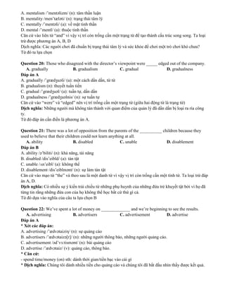 A. mentalism /’mentəlizm/ (n): tâm thần luận
B. mentality /men’tæləti/ (n): trạng thái tâm lý
C. mentally /’mentəli/ (a): về mặt tinh thần
D. mental /’mentl/ (a): thuộc tinh thần
Căn cứ vào liên từ “and” vì vậy vị trí còn trống cần một trạng từ để tạo thành cấu trúc song song. Ta loại
trừ được phương án A, B, D
Dịch nghĩa: Các người chơi đã chuẩn bị trạng thái tâm lý và sức khỏe để chơi một trò chơi khó chưa?
Từ đó ta lựa chọn
Question 20: Those who disagreed with the director’s viewpoint were _____ edged out of the company.
A. gradually B. gradualism C. gradual D. gradualness
Đáp án A
A. gradually /’grædʒuəli/ (a): một cách dần dần, từ từ
B. gradualism (n): thuyết tuần tiến
C. gradual /’grædʒuəl/ (a): tuần tự, dần dần
D. gradualness /’grædʒuəlnis/ (n): sự tuần tự
Căn cứ vào “were” và “edged” nên vị trí trống cần một trạng từ (giữa hai động từ là trạng từ)
Dịch nghĩa: Những người mà không tán thành với quan điểm của quản lý đã dần dần bị loại ra rìa công
ty.
Từ đó đáp án cần điền là phương án A.
Question 21: There was a lot of opposition from the parents of the __________ children because they
used to believe that their children could not learn anything at all.
A. ability B. disabled C. unable D. disablement
Đáp án B
A. ability /ə’biliti/ (n): khả năng, tài năng
B. disabled /dis’eibld/ (a): tàn tật
C. unable /ʌn’eibl/ (a): không thể
D. disablement /dis’eiblmənt/ (n): sự làm tàn tật
Căn cứ vào mạo từ “the” và theo sau là một danh từ vì vậy vị trí còn trống cần một tính từ. Ta loại trừ đáp
án A, D.
Dịch nghĩa: Có nhiều sự ý kiến trái chiều từ những phụ huynh của những đứa trẻ khuyết tật bởi vì họ đã
từng tin rằng những đứa con của họ không thể học bất cứ thứ gì cả.
Từ đó dựa vào nghĩa của câu ta lựa chọn B
Question 22: We’ve spent a lot of money on _____________ and we’re beginning to see the results.
A. advertising B. advertisers C. advertisement D. advertise
Đáp án A
* Xét các đáp án:
A. advertising /’ædvətaiziη/ (n): sự quảng cáo
B. advertisers /’ædvətaizə[r]/ (n): những người thông báo, những người quảng cáo.
C. advertisement /əd’vɜ:tismənt/ (n): bài quảng cáo
D. advertise /’ædvətaiz/ (v): quảng cáo, thông báo.
* Căn cứ:
- spend time/money (on) sth: dành thời gian/tiền bạc vào cái gì
* Dịch nghĩa: Chúng tôi dành nhiều tiền cho quảng cáo và chúng tôi đã bắt đầu nhìn thấy được kết quả.
 