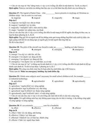 => Căn cứ vào mạo từ “the” đứng trước vì vậy vị trí ô trống cần điền là một danh từ. Từ đó, ta chọn C
Dịch nghĩa: Patricia vừa kiểm tra những bản báo cáo và có thể đảm bảo độ chính xác của thông tin.
Question 27: The legend of Santa Claus – who _________ leaves presents in stockings at Christmas as
children sleep – has its roots in a real man.
A. magician B. magical C. magically D. magic
Đáp án C
A. magician /mə’dʒi∫n/ (n): nhà ảo thuật
B. magical /’mædʒikl/ (a): kỳ diệu
C. magically /’mædʒikli/ (adv): một cách kỳ diệu
D. magic /’mædʒik/ (n): phép màu, ma thuật
Căn cứ vào cấu trúc câu vì vậy vị trí ô trống cần điền là một trạng từ để bổ nghĩa cho động từ theo sau, ta
loại bỏ được phương án A, B, D.
Dịch nghĩa: Ông già Nô-en người mà để lại những món quà trong những ống khói một cách kỳ diệu vào
ngày giáng sinh khi trẻ em đang ngủ có nguồn gốc là một người đàn ông thật sự.
Do đó ta lựa chọn C
Question 28: The pilot of the aircraft was forced to make an_________ landing on Lake Geneva.
A. emerge B. emergent C. emerging D. emergency
Đáp án D
A. emerge /i’mɜ:dʒ/ (v): nhô lên, nổi lên
B. emergent /i’mɜ:dʒənt/ (a): đang nổi lên
C. emerging /i’mɜ:dʒənin/ (a): đang nổi lên
D. emergency /i’mɜ:dʒəns/ (n): sự xuất hiện, sự có mặt
=> Căn cứ vào mạo từ “an” và đứng sau là một danh từ vì vậy vị trí ô trống cần điền là một danh từ để tạo
thành cụm danh từ. Từ đó ta loại được 3 phương án A, B, C
Dịch nghĩa: Phi công của chiếc máy bay bị buộc phải hạ cánh khẩn cấp ở Hồ Geneva.
*Note cụm từ: Make an emergency landing: hạ cánh khẩn cấp
Question 29: I think some subjects aren’t necessary for small school children at all, for example _______
or industrial technology.
A. agriculture B. agriculturalist C. agricultural D. agriculturally
Đáp án C
A. agriculture /’ægrikʌlt∫ərl/ (n): nông nghiệp
B. agriculturalist /ægri’kʌlt∫ərəlist/ (n): nhà nông
C. agricultural /ægri’kʌlt∫ərəl/ (a): thuộc nông nghiệp
D. agriculturally /ægri’kʌlt∫ərəli/ (adv): về mặt nông nghiệp
=> Căn cứ vào cấu trúc câu vì vậy vị trí còn trống cần một tính từ để có cấu trúc song song.
Dịch nghĩa: Tôi nghĩ những môn học này không quan trọng cho trẻ nhỏ ở trường, ví dụ những công nghệ
về công nghiệp và nông nghiệp.
Question 30: It’s an extremely __________ cure for a headache.
A. effect B. effective C. effectual D. effector
Đáp án B
A. effect /i’fekt/ (n): tác động, ảnh hưởng
B. effective /i’fektiv/ (a): hiệu quả
C. effectual /i’fekt∫ʊəl/ (a): có hiệu lực, thành công
D. effector /i’fekt/ (n): người thực hành
 