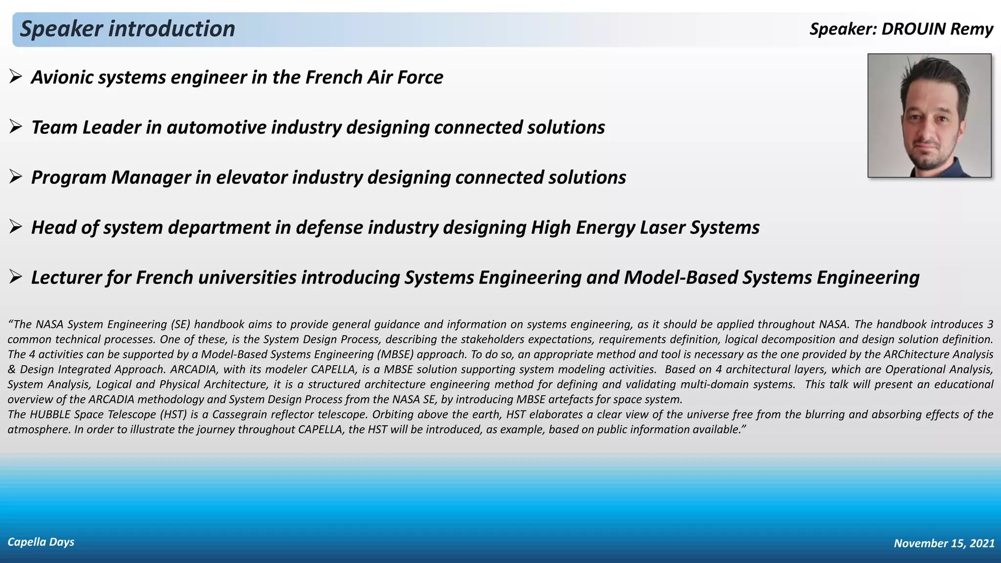 ➢ Avionic systems engineer in the French Air Force
➢ Team Leader in automotive industry designing connected solutions
➢ Program Manager in elevator industry designing connected solutions
➢ Head of system department in defense industry designing High Energy Laser Systems
➢ Lecturer for French universities introducing Systems Engineering and Model-Based Systems Engineering
Speaker introduction Speaker: DROUIN Remy
“The NASA System Engineering (SE) handbook aims to provide general guidance and information on systems engineering, as it should be applied throughout NASA. The handbook introduces 3
common technical processes. One of these, is the System Design Process, describing the stakeholders expectations, requirements definition, logical decomposition and design solution definition.
The 4 activities can be supported by a Model-Based Systems Engineering (MBSE) approach. To do so, an appropriate method and tool is necessary as the one provided by the ARChitecture Analysis
& Design Integrated Approach. ARCADIA, with its modeler CAPELLA, is a MBSE solution supporting system modeling activities. Based on 4 architectural layers, which are Operational Analysis,
System Analysis, Logical and Physical Architecture, it is a structured architecture engineering method for defining and validating multi-domain systems. This talk will present an educational
overview of the ARCADIA methodology and System Design Process from the NASA SE, by introducing MBSE artefacts for space system.
The HUBBLE Space Telescope (HST) is a Cassegrain reflector telescope. Orbiting above the earth, HST elaborates a clear view of the universe free from the blurring and absorbing effects of the
atmosphere. In order to illustrate the journey throughout CAPELLA, the HST will be introduced, as example, based on public information available.”
Capella Days November 15, 2021
 